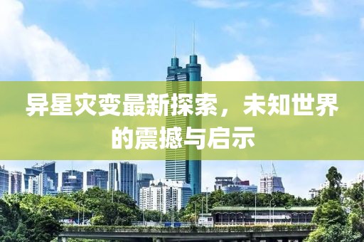 异星灾变最新探索，未知世界的震撼与启示