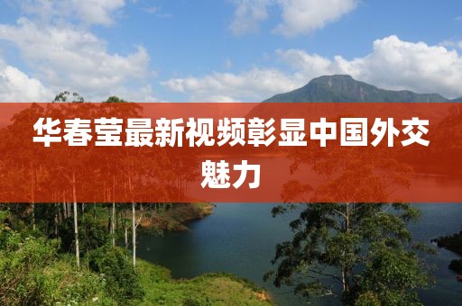 华春莹最新视频彰显中国外交魅力