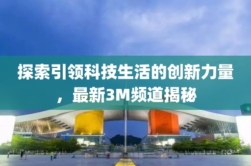 探索引领科技生活的创新力量，最新3M频道揭秘