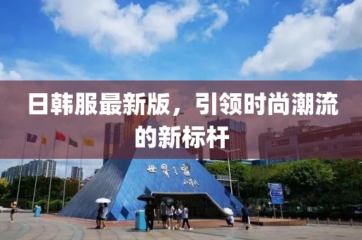 日韩服最新版，引领时尚潮流的新标杆