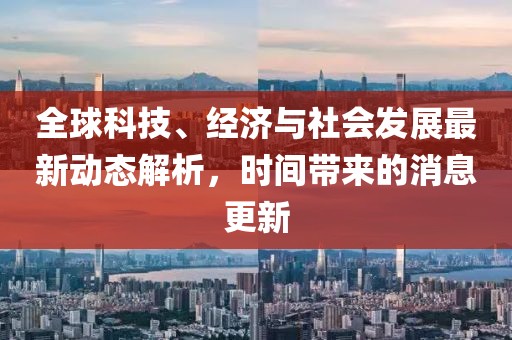 全球科技、经济与社会发展最新动态解析，时间带来的消息更新