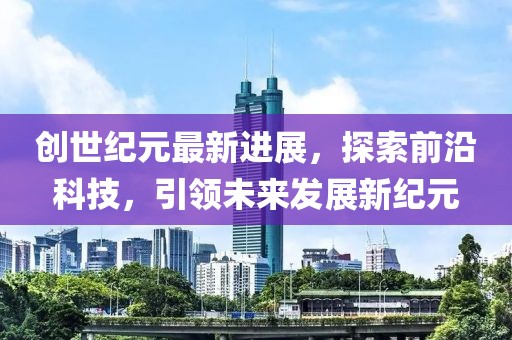创世纪元最新进展，探索前沿科技，引领未来发展新纪元