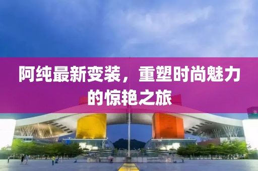 阿纯最新变装，重塑时尚魅力的惊艳之旅