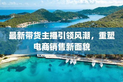 最新带货主播引领风潮，重塑电商销售新面貌