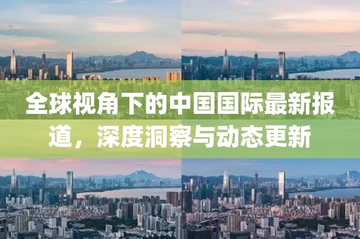 全球视角下的中国国际最新报道，深度洞察与动态更新