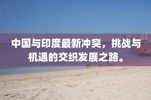 中国与印度最新冲突，挑战与机遇的交织发展之路。