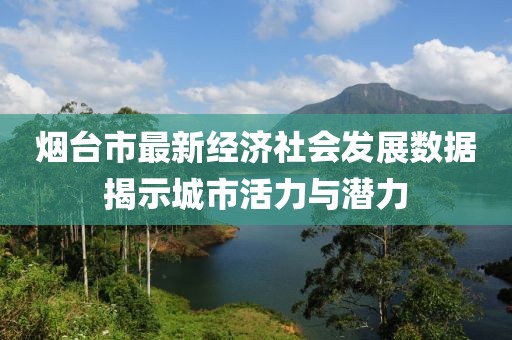烟台市最新经济社会发展数据揭示城市活力与潜力