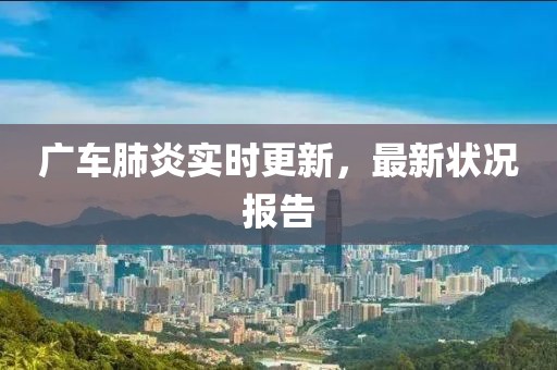 广车肺炎实时更新，最新状况报告