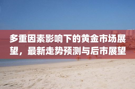 多重因素影响下的黄金市场展望，最新走势预测与后市展望