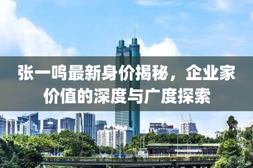 张一鸣最新身价揭秘，企业家价值的深度与广度探索