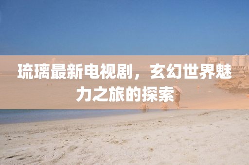 琉璃最新电视剧，玄幻世界魅力之旅的探索