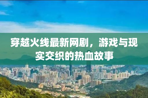 穿越火线最新网剧，游戏与现实交织的热血故事