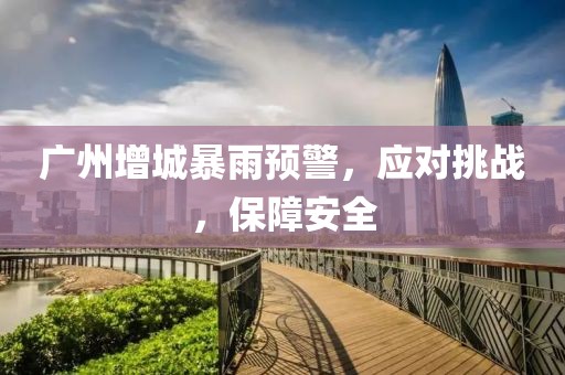 广州增城暴雨预警，应对挑战，保障安全
