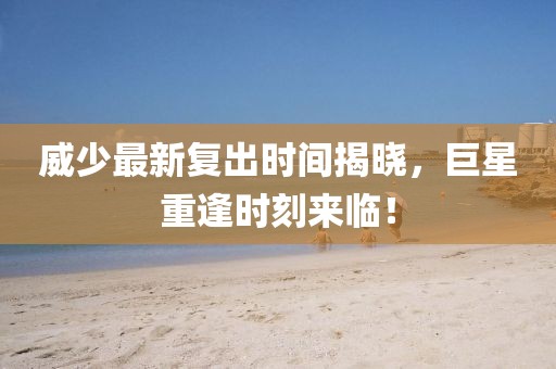 威少最新复出时间揭晓，巨星重逢时刻来临！