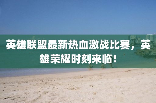 英雄联盟最新热血激战比赛，英雄荣耀时刻来临！