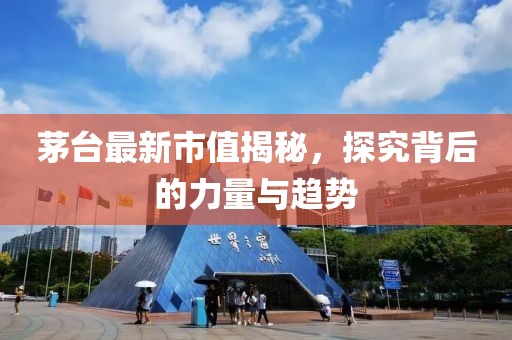 茅台最新市值揭秘，探究背后的力量与趋势