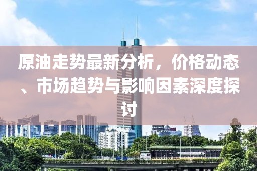 原油走势最新分析，价格动态、市场趋势与影响因素深度探讨