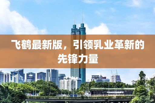 飞鹤最新版，引领乳业革新的先锋力量