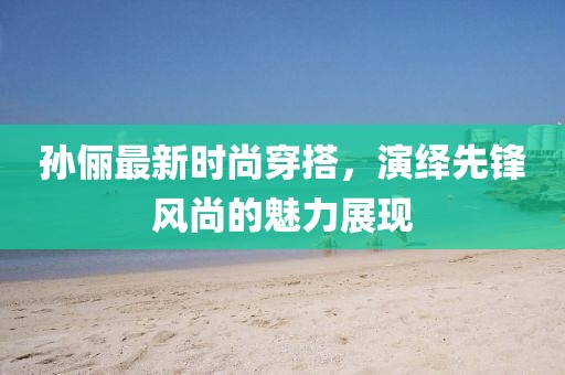 孙俪最新时尚穿搭，演绎先锋风尚的魅力展现