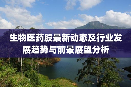 生物医药股最新动态及行业发展趋势与前景展望分析