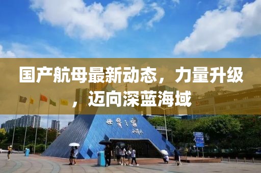 国产航母最新动态，力量升级，迈向深蓝海域