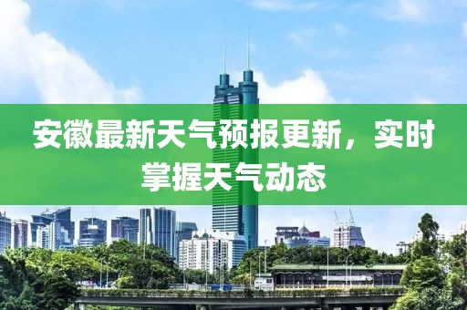 安徽最新天气预报更新，实时掌握天气动态