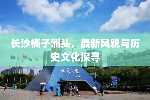 长沙橘子洲头，最新风貌与历史文化探寻