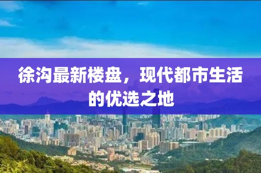 徐沟最新楼盘，现代都市生活的优选之地