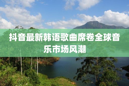 抖音最新韩语歌曲席卷全球音乐市场风潮