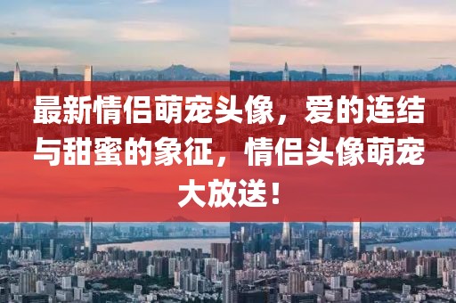 最新情侣萌宠头像，爱的连结与甜蜜的象征，情侣头像萌宠大放送！