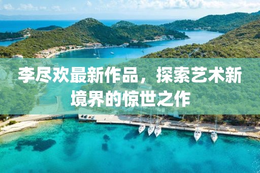 李尽欢最新作品，探索艺术新境界的惊世之作