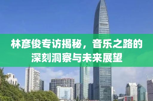 林彦俊专访揭秘，音乐之路的深刻洞察与未来展望
