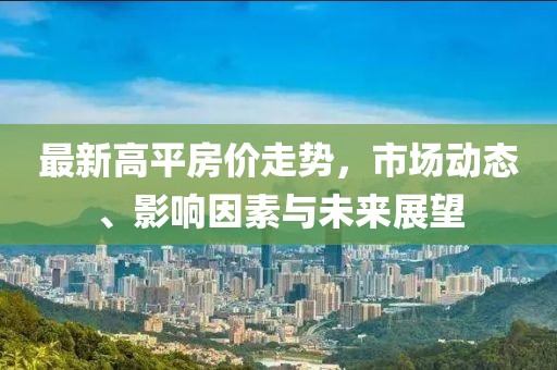 最新高平房价走势，市场动态、影响因素与未来展望