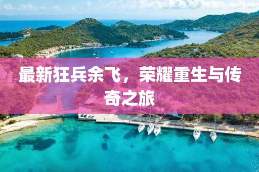 最新狂兵余飞，荣耀重生与传奇之旅