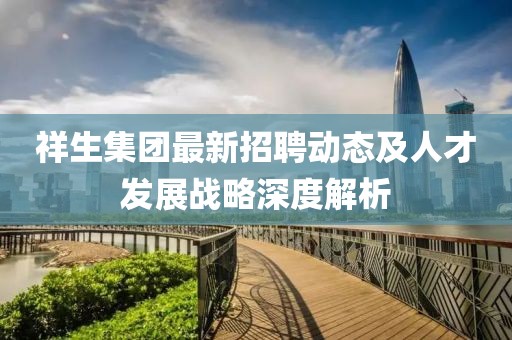 祥生集团最新招聘动态及人才发展战略深度解析