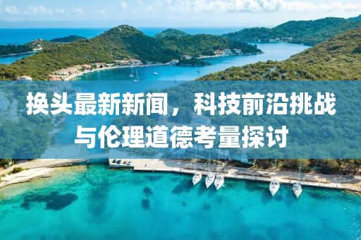 换头最新新闻，科技前沿挑战与伦理道德考量探讨