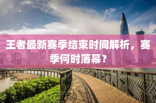 王者最新赛季结束时间解析，赛季何时落幕？