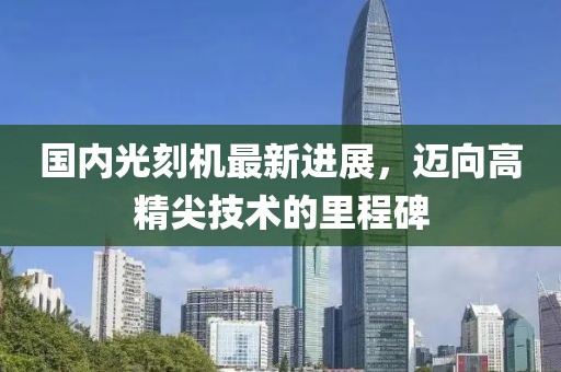 国内光刻机最新进展，迈向高精尖技术的里程碑