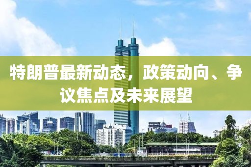特朗普最新动态，政策动向、争议焦点及未来展望