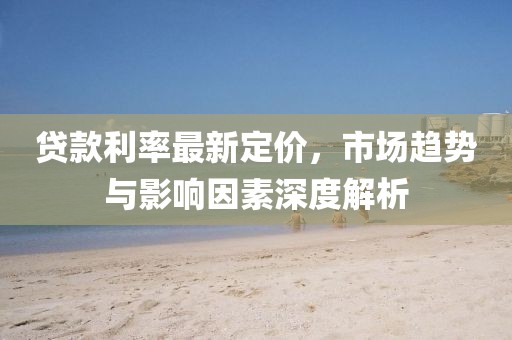 贷款利率最新定价，市场趋势与影响因素深度解析