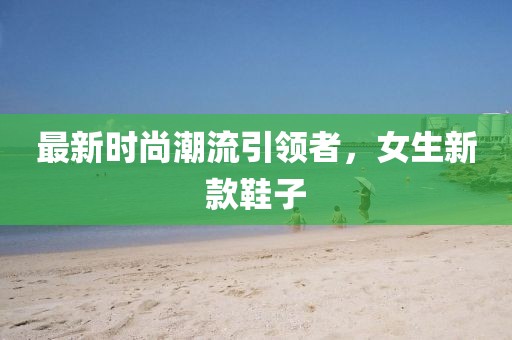最新时尚潮流引领者，女生新款鞋子