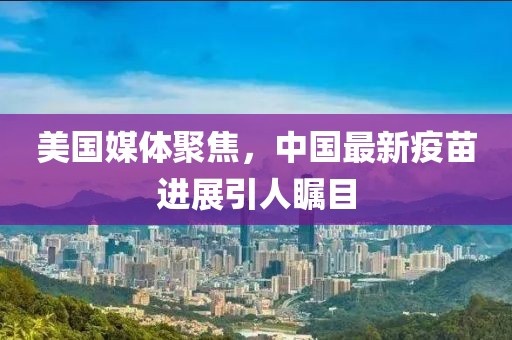 美国媒体聚焦，中国最新疫苗进展引人瞩目