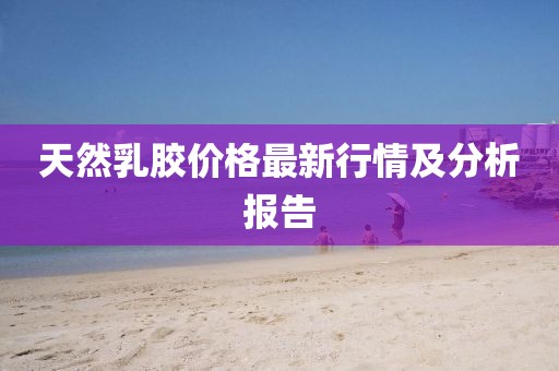 天然乳胶价格最新行情及分析报告