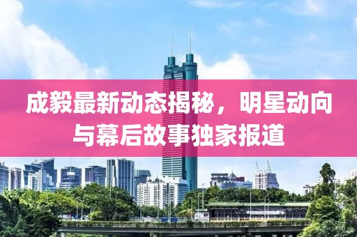 成毅最新动态揭秘，明星动向与幕后故事独家报道