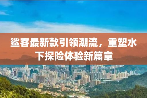 鲨客最新款引领潮流，重塑水下探险体验新篇章