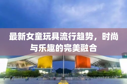 最新女童玩具流行趋势，时尚与乐趣的完美融合