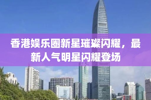 香港娱乐圈新星璀璨闪耀，最新人气明星闪耀登场