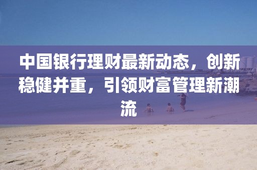 中国银行理财最新动态，创新稳健并重，引领财富管理新潮流