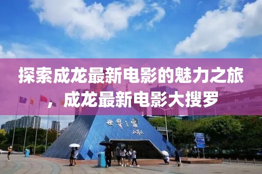 探索成龙最新电影的魅力之旅，成龙最新电影大搜罗