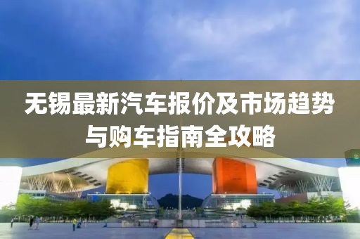 无锡最新汽车报价及市场趋势与购车指南全攻略
